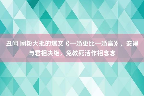 丑闻 圈粉大批的爆文《一婚更比一婚高》，安得与君相决绝，免教死活作相念念