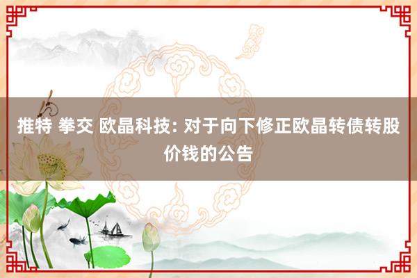 推特 拳交 欧晶科技: 对于向下修正欧晶转债转股价钱的公告