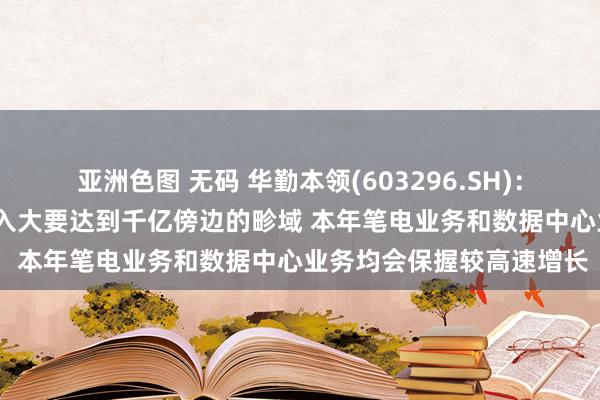 亚洲色图 无码 华勤本领(603296.SH)：瞻望2024年公司买卖收入大要达到千亿傍边的畛域 本年笔电业务和数据中心业务均会保握较高速增长