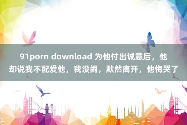 91porn download 为他付出诚意后，他却说我不配爱他，我没闹，默然离开，他悔哭了