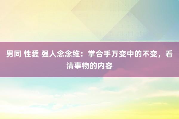 男同 性愛 强人念念维：掌合手万变中的不变，看清事物的内容