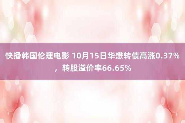 快播韩国伦理电影 10月15日华懋转债高涨0.37%，转股溢价率66.65%