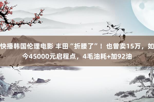 快播韩国伦理电影 丰田“折腰了”！也曾卖15万，如今45000元启程点，4毛油耗+加92油