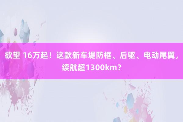 欲望 16万起！这款新车堤防框、后驱、电动尾翼，续航超1300km？