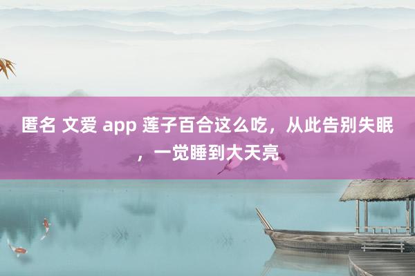 匿名 文爱 app 莲子百合这么吃，从此告别失眠，一觉睡到大天亮