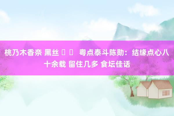 桃乃木香奈 黑丝 		 粤点泰斗陈勋：结缘点心八十余载 留住几多 食坛佳话