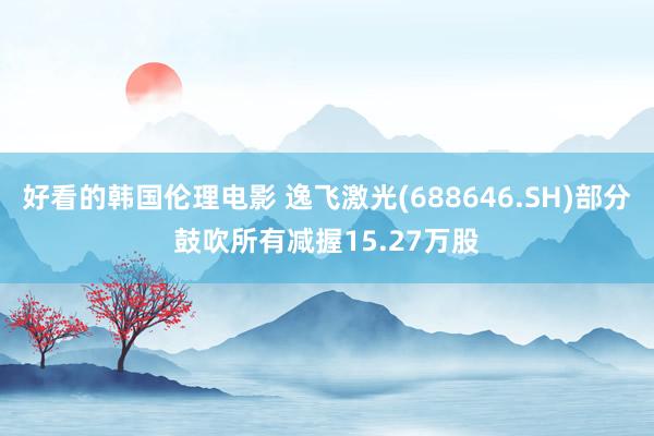 好看的韩国伦理电影 逸飞激光(688646.SH)部分鼓吹所有减握15.27万股