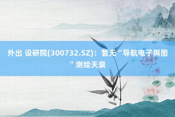 外出 设研院(300732.SZ)：暂无“导航电子舆图”测绘天禀