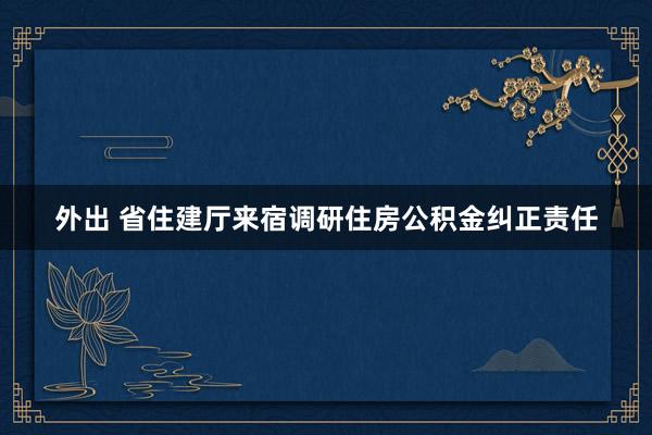 外出 省住建厅来宿调研住房公积金纠正责任