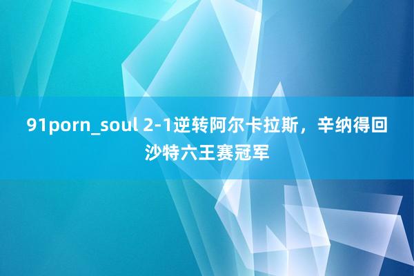 91porn_soul 2-1逆转阿尔卡拉斯，辛纳得回沙特六王赛冠军