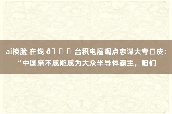 ai换脸 在线 🌞台积电雇观点忠谋大夸口皮：“中国毫不成能成为大众半导体霸主，咱们