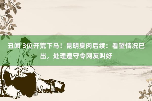 丑闻 3位开荒下马！昆明臭肉后续：看望情况已出，处理遵守令网友叫好