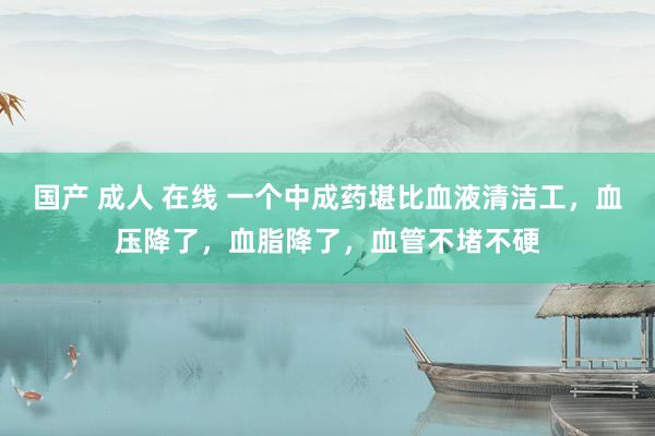 国产 成人 在线 一个中成药堪比血液清洁工，血压降了，血脂降了，血管不堵不硬