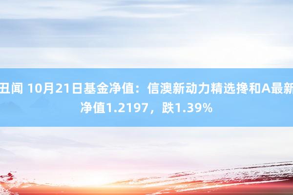 丑闻 10月21日基金净值：信澳新动力精选搀和A最新净值1.2197，跌1.39%