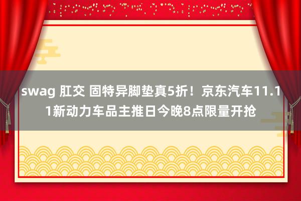 swag 肛交 固特异脚垫真5折！京东汽车11.11新动力车品主推日今晚8点限量开抢