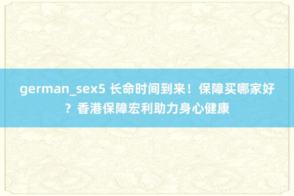 german_sex5 长命时间到来！保障买哪家好？香港保障宏利助力身心健康