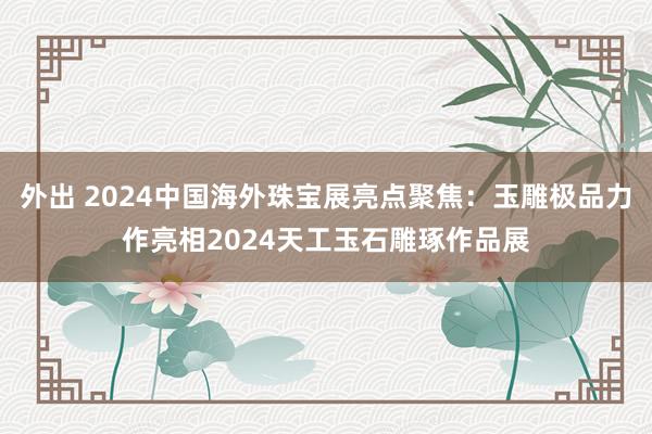 外出 2024中国海外珠宝展亮点聚焦：玉雕极品力作亮相2024天工玉石雕琢作品展