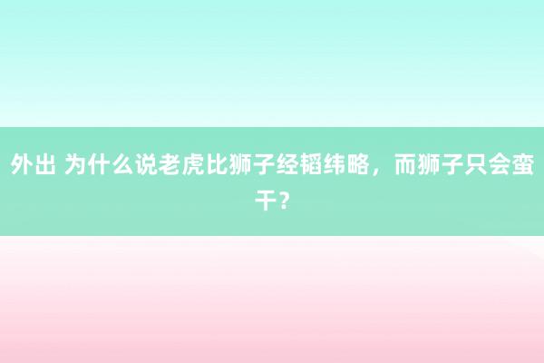 外出 为什么说老虎比狮子经韬纬略，而狮子只会蛮干？