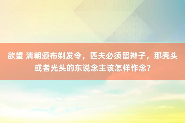 欲望 清朝颁布剃发令，匹夫必须留辫子，那秃头或者光头的东说念主该怎样作念？