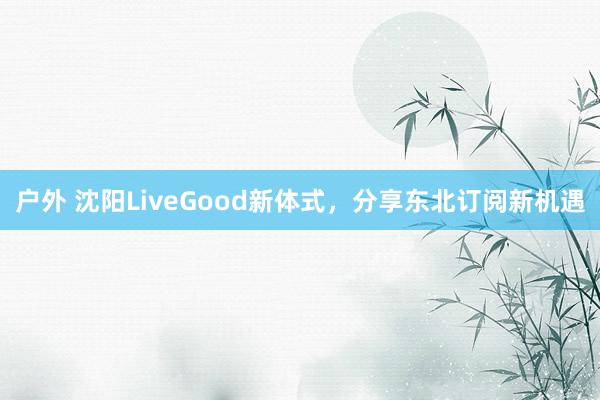 户外 沈阳LiveGood新体式，分享东北订阅新机遇