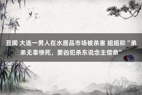 丑闻 大连一男人在水居品市场被杀害 姐姐称“弟弟无辜惨死，要凶犯杀东说念主偿命”