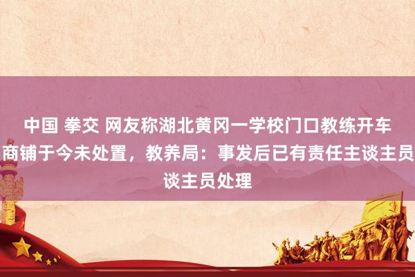 中国 拳交 网友称湖北黄冈一学校门口教练开车撞到商铺于今未处置，教养局：事发后已有责任主谈主员处理