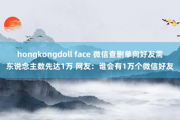 hongkongdoll face 微信查删单向好友需东说念主数先达1万 网友：谁会有1万个微信好友