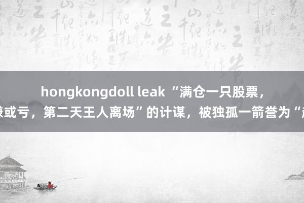 hongkongdoll leak “满仓一只股票，赚或亏，第二天王人离场”的计谋，被独孤一箭誉为“超