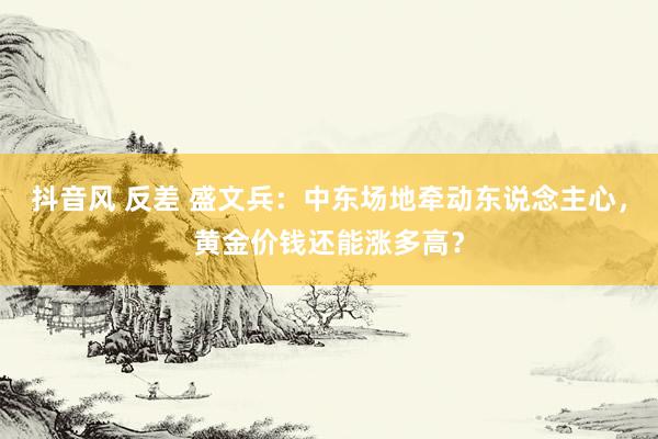 抖音风 反差 盛文兵：中东场地牵动东说念主心，黄金价钱还能涨多高？