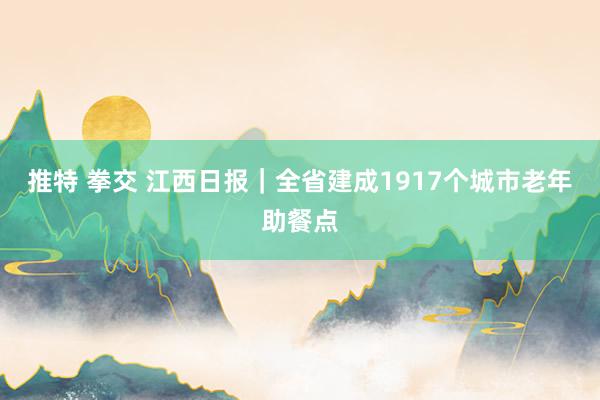 推特 拳交 江西日报｜全省建成1917个城市老年助餐点