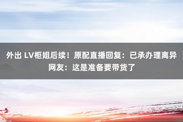 外出 LV柜姐后续！原配直播回复：已承办理离异网友：这是准备要带货了