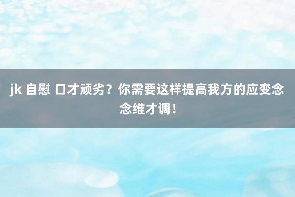 jk 自慰 口才顽劣？你需要这样提高我方的应变念念维才调！