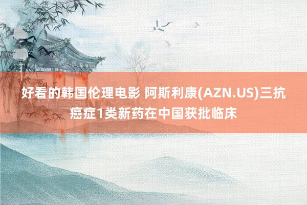 好看的韩国伦理电影 阿斯利康(AZN.US)三抗癌症1类新药在中国获批临床