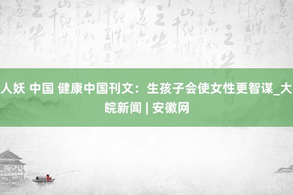 人妖 中国 健康中国刊文：生孩子会使女性更智谋_大皖新闻 | 安徽网