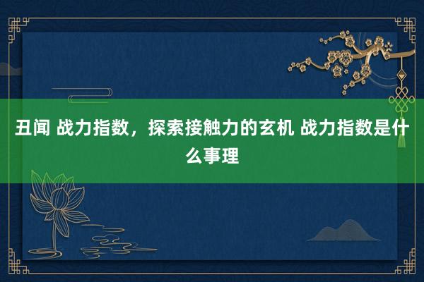 丑闻 战力指数，探索接触力的玄机 战力指数是什么事理