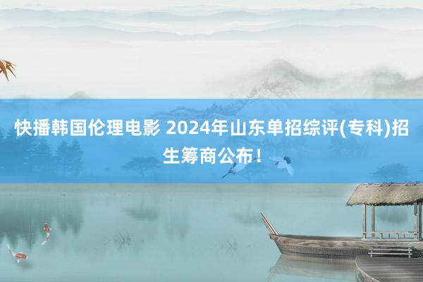 快播韩国伦理电影 2024年山东单招综评(专科)招生筹商公布！