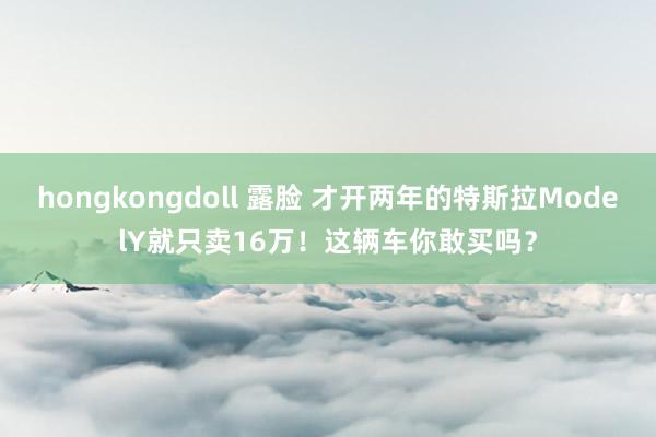 hongkongdoll 露脸 才开两年的特斯拉ModelY就只卖16万！这辆车你敢买吗？