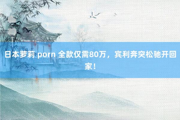 日本萝莉 porn 全款仅需80万，宾利奔突松驰开回家！