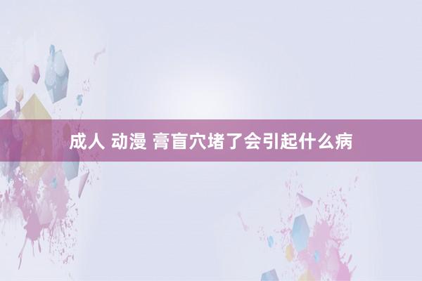 成人 动漫 膏盲穴堵了会引起什么病