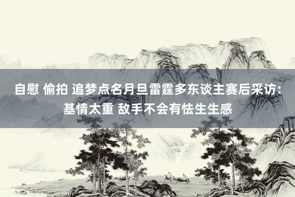 自慰 偷拍 追梦点名月旦雷霆多东谈主赛后采访：基情太重 敌手不会有怯生生感