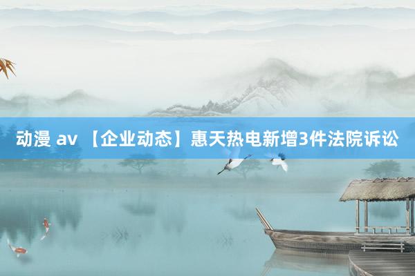 动漫 av 【企业动态】惠天热电新增3件法院诉讼