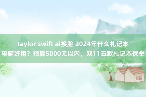 taylor swift ai换脸 2024年什么札记本电脑好用？预算5000元以内，双11五款札记本保举