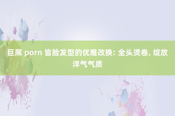 巨屌 porn 皆脸发型的优雅改换: 全头烫卷， 绽放洋气气质