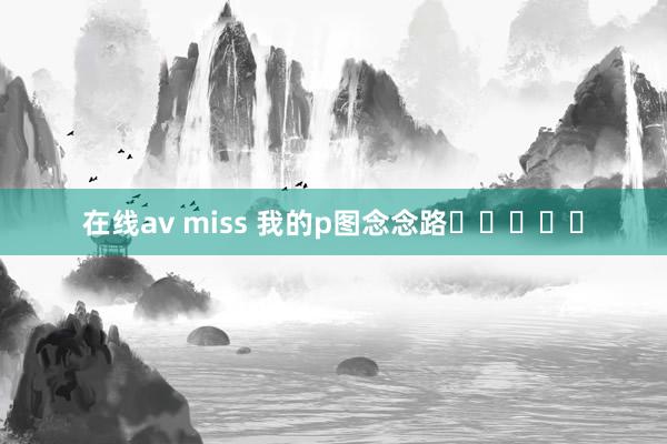 在线av miss 我的p图念念路❛‿˂̵✧