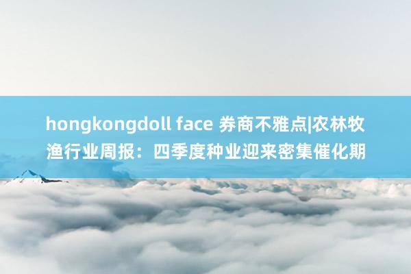 hongkongdoll face 券商不雅点|农林牧渔行业周报：四季度种业迎来密集催化期