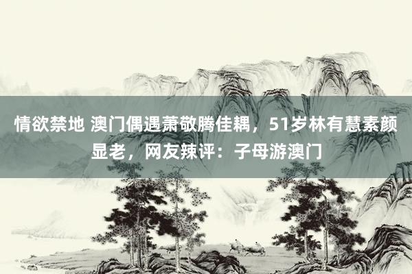 情欲禁地 澳门偶遇萧敬腾佳耦，51岁林有慧素颜显老，网友辣评：子母游澳门