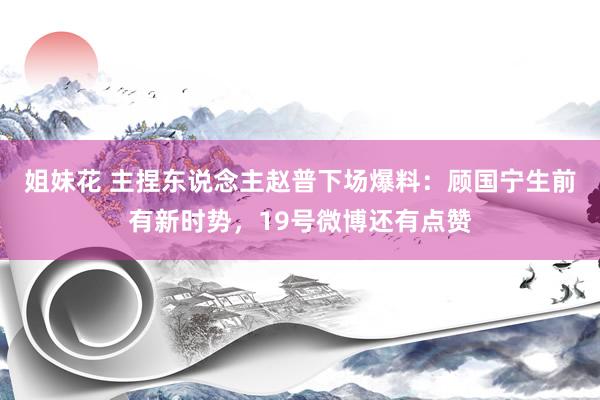 姐妹花 主捏东说念主赵普下场爆料：顾国宁生前有新时势，19号微博还有点赞