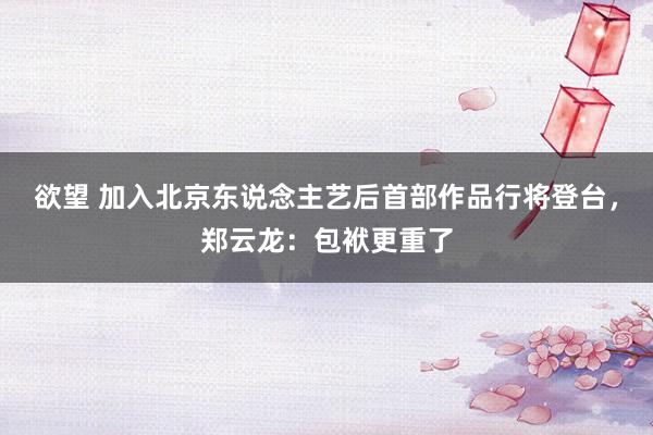 欲望 加入北京东说念主艺后首部作品行将登台，郑云龙：包袱更重了