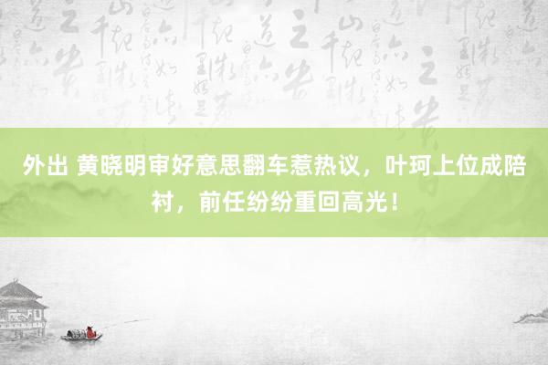 外出 黄晓明审好意思翻车惹热议，叶珂上位成陪衬，前任纷纷重回高光！