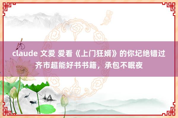 claude 文爱 爱看《上门狂婿》的你圮绝错过齐市超能好书书籍，承包不眠夜